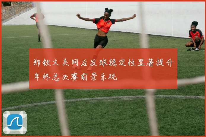 郑钦文美网后发球稳定性显著提升年终总决赛前景乐观